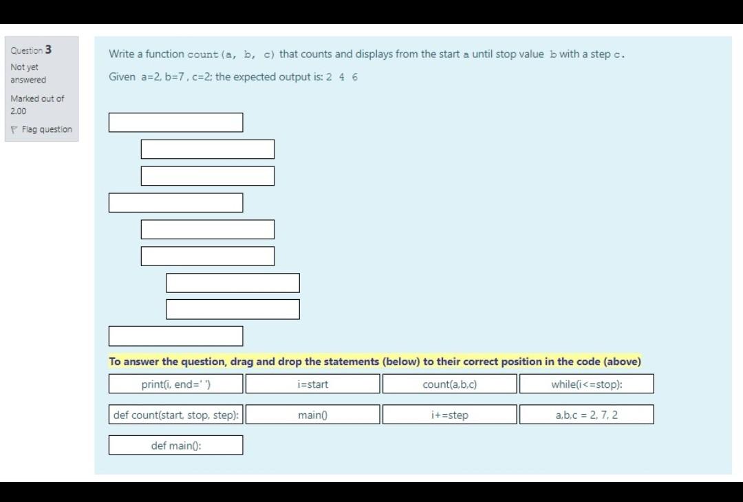 Question 3
Not yet
answered
Write a function count (a, b, c) that counts and displays from the start a until stop value b wit