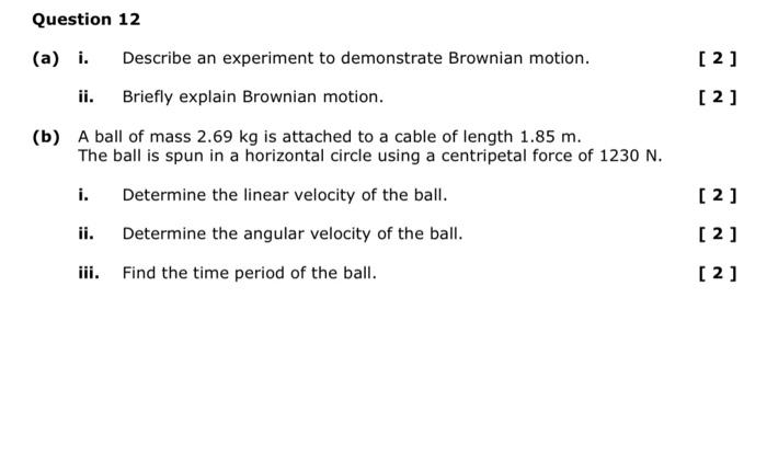 Question 12
(a) i. Describe an experiment to demonstrate Brownian motion.
[2]
ii. Briefly explain Brownian motion.
[2]
(b) A 