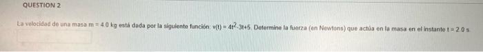 QUESTION 2 La velocidad de una masa m = 40 kg está dada por la siguiente funcion y(t) = 42.3145 Determine la fuerza (en Newto