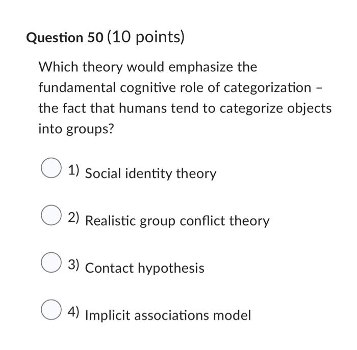 Question 50 (10 points)
Which theory would emphasize the fundamental cognitive role of categorization the fact that humans te