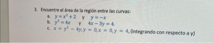 3. Encuentre el área de la región entre las curvas: a. \( y=x^{2}+2 \) y \( y=-x \) b. \( y^{2}=4 x \) y \( 4 x-3 y=4 \). c.