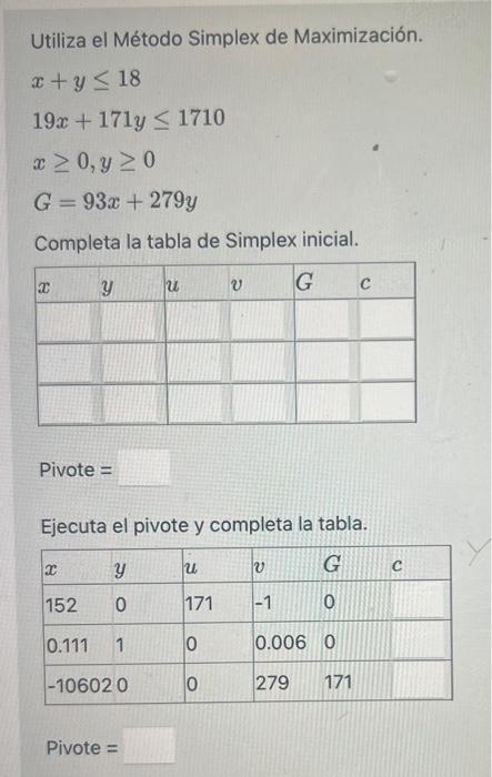 Utiliza el Método Simplex de Maximización. \[ \begin{array}{l} x+y \leq 18 \\ 19 x+171 y \leq 1710 \\ x \geq 0, y \geq 0 \\ G