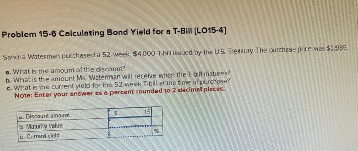 Problem 15-6 Calculating Bond Yield for a T-Bill [LO15-4]
Sandra Waterman purchased a 52 -week, \( \$ 4,000 \) T-bill issued 