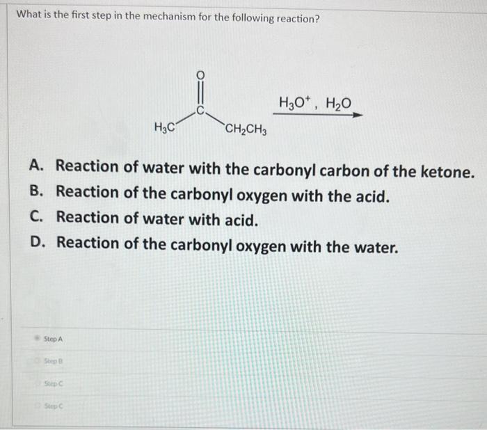 What is the first step in the mechanism for the following reaction?
A. Reaction of water with the carbonyl carbon of the keto