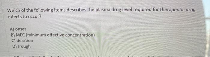 Which of the following items describes the plasma drug level required for therapeutic drug effects to occur? A) onset B) MEC