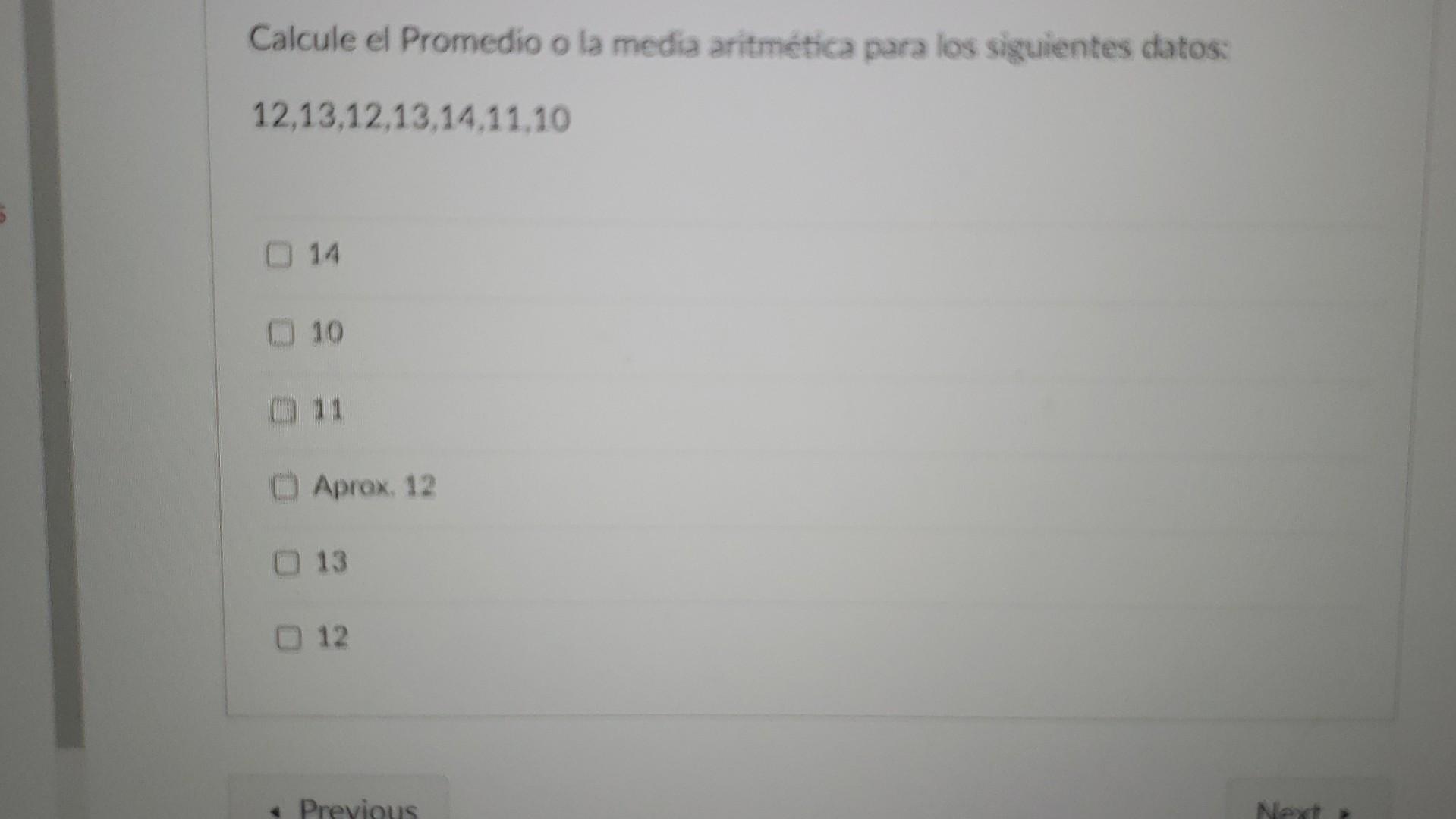 Calcule el Promedio o la media aritmética para los siguientes datos: \( 12,13,12,13,14,11,10 \) 14 10 11 Aprox. 12 13 12