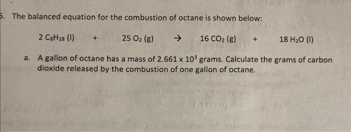 The balanced equation for the combustion of octane is shown below:
\[
2 \mathrm{C}_{8} \mathrm{H}_{18}(\mathrm{I})+25 \mathrm