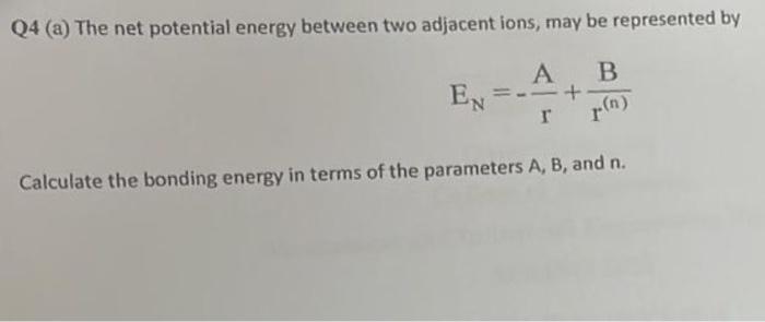 Q4 (a) The net potential energy between two adjacent ions, may be represented by
\[
E_{N}=-\frac{A}{r}+\frac{B}{r^{(n)}}
\]
C