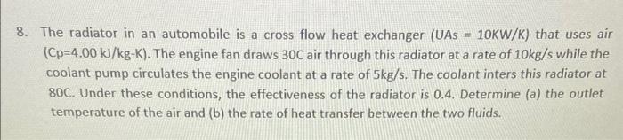 The radiator in an automobile is a cross flow heat exchanger (UAs \( =10 \mathrm{KW} / \mathrm{K} \) ) that uses air \( (C p=