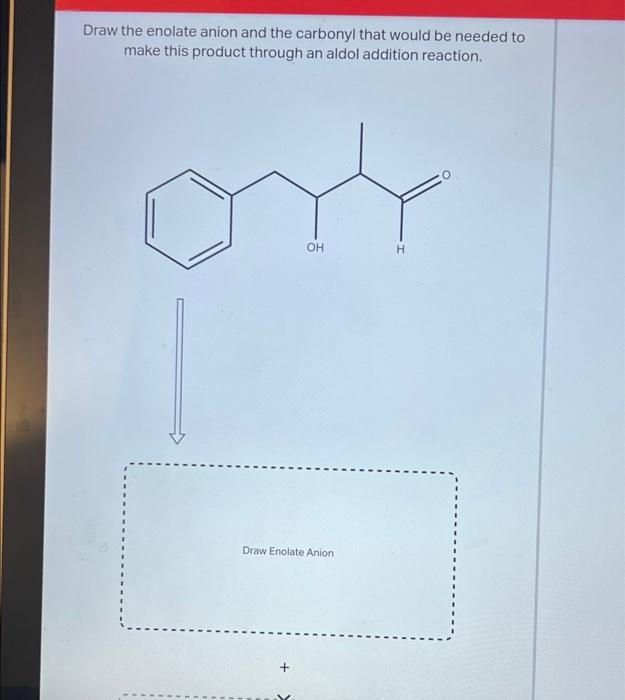 Draw the enolate anion and the carbonyl that would be needed to
make this product through an aldol addition reaction.
OH
H
Dr