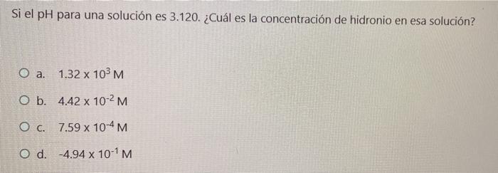 Si el pH para una solución es 3.120. ¿Cuál es la concentración de hidronio en esa solución? O a. 1.32 x 103 M O b. 4.42 x 10-