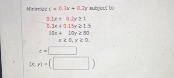 \( \begin{array}{c}e c=0.3 x+0.2 y s \\ 0.1 x+0.2 y \geq 1 \\ 0.3 x+0.15 y \geq 1.5 \\ 10 x+10 y \geq 80 \\ x \geq 0, y \geq