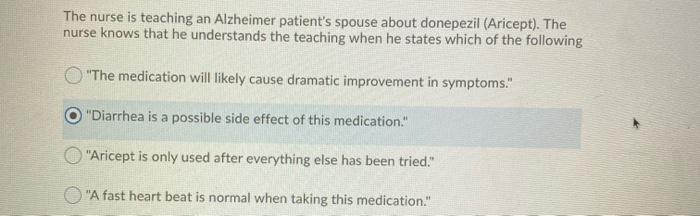 The nurse is teaching an Alzheimer patients spouse about donepezil (Aricept). The nurse knows that he understands the teachi