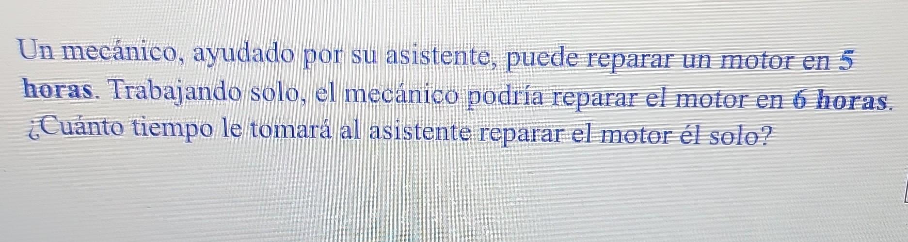 Un mecánico, ayudado por su asistente, puede reparar un motor en 5 horas. Trabajando solo, el mecánico podría reparar el moto