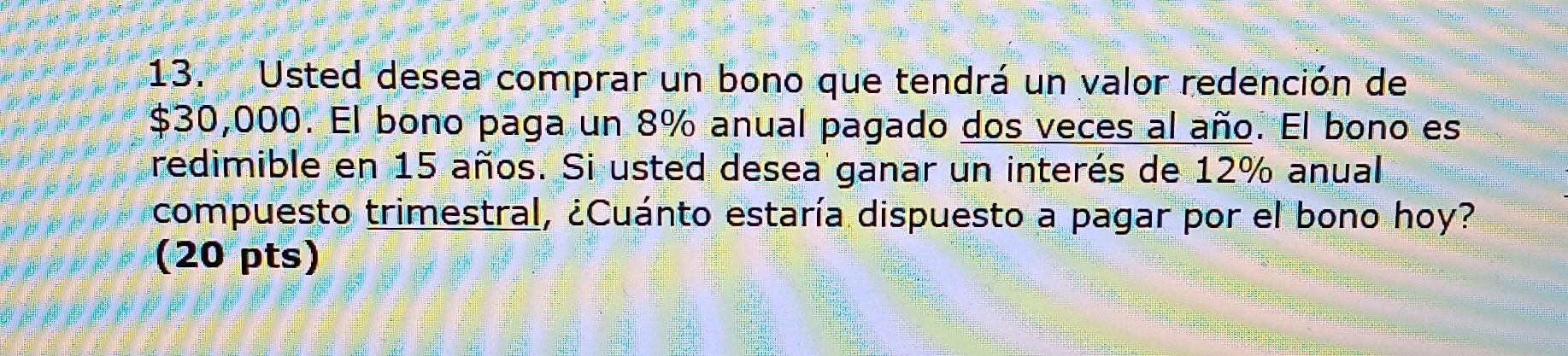 13. Usted desea comprar un bono que tendrá un valor redención de \( \$ 30,000 \). El bono paga un \( 8 \% \) anual pagado dos