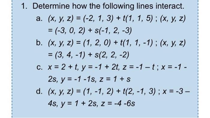 1. Determine how the following lines interact. a. (x, y, z) = (-2, 1, 3) + t(1, 1, 5); (x, y, z) = (-3, 0, 2) + s(-1, 2, -3)