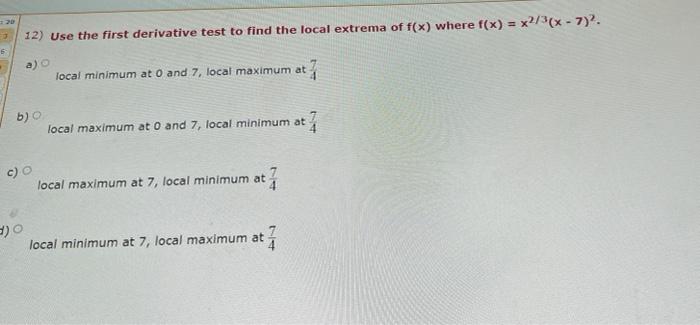 20
12) Use the first derivative test to find the local extrema of f(x) where f(x) = x2/3(x - 7).
6
a)
local minimum at O and 