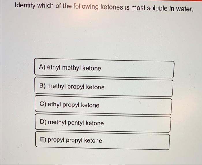 Identify which of the following ketones is most soluble in water.
A) ethyl methyl ketone
B) methyl propyl ketone
C) ethyl pro