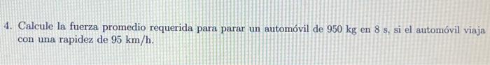 4. Calcule la fuerza promedio requerida para parar un automóvil de \( 950 \mathrm{~kg} \) en \( 8 \mathrm{~s} \), si el autom