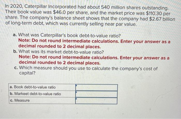 In 2020, Caterpillar Incorporated had about 540 million shares outstanding. Their book value was \( \$ 46.0 \) per share, and