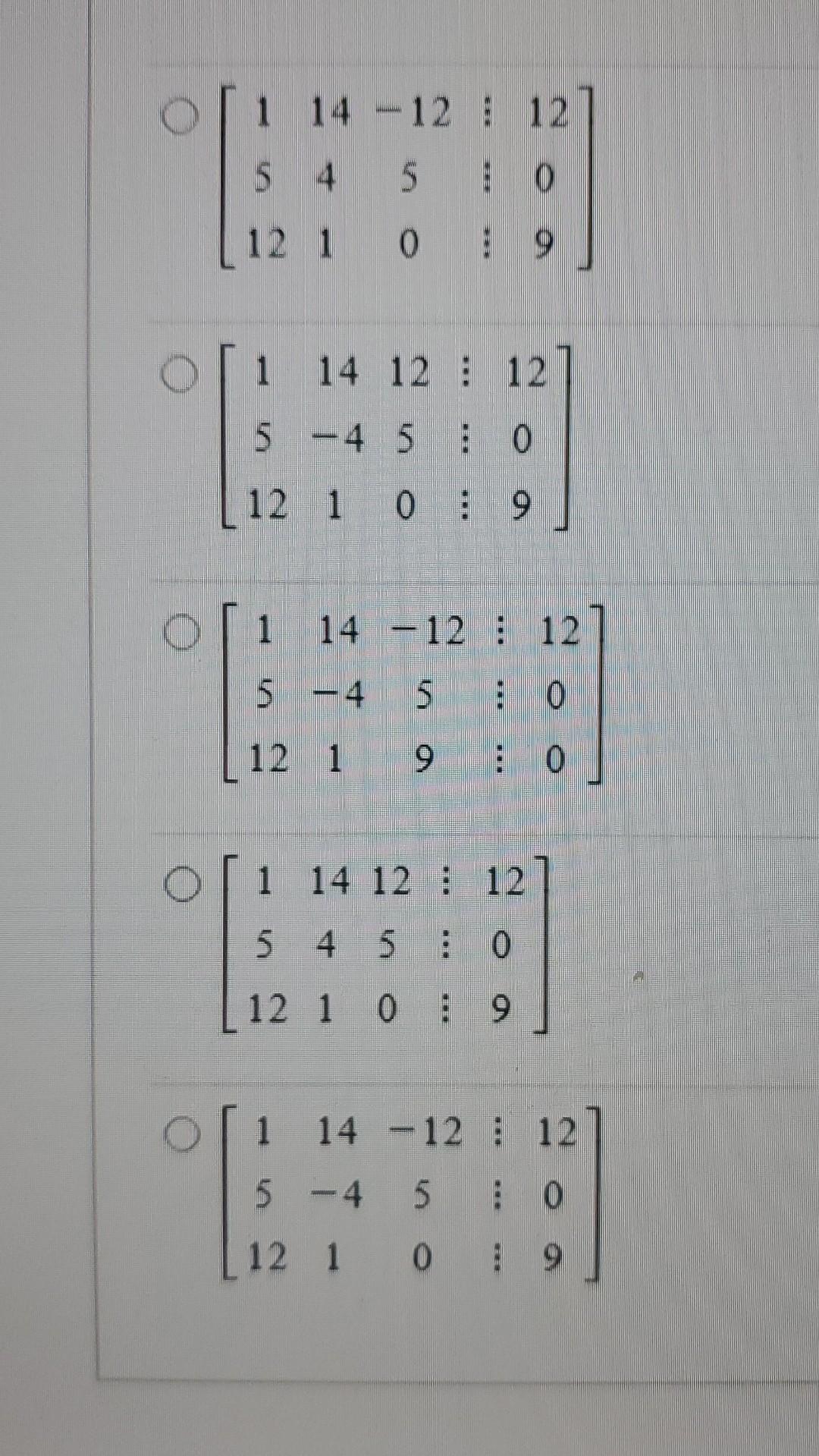 \( \left[\begin{array}{ccc:c}1 & 14 & -12 & 12 \\ 5 & 4 & 5 & 0 \\ 12 & 1 & 0 & 9\end{array}\right] \)
\( \left[\begin{array}