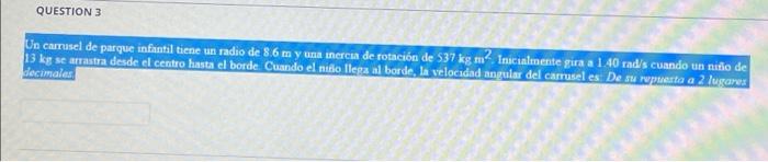 QUESTION 3 Un carrusel de parque infantil tiene un radio de 8.6 m y una inercia de rotación de 537 kg m2. Inicialmente gira a