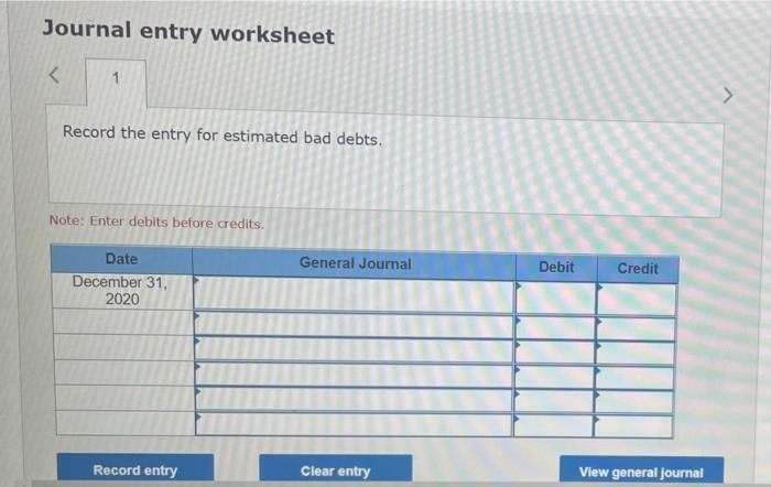 Journal entry worksheet
<
1
Record the entry for estimated bad debts.
Note: Enter debits before credits.
Date
December 31,
20