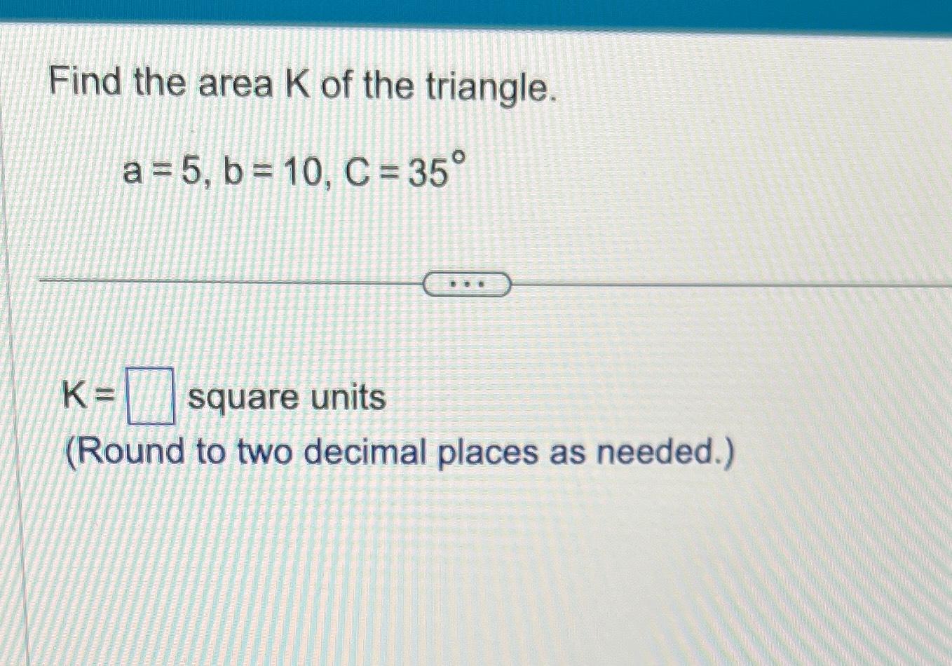 Solved Find the area K ﻿of the triangle.a=5,b=10,C=35°K=,