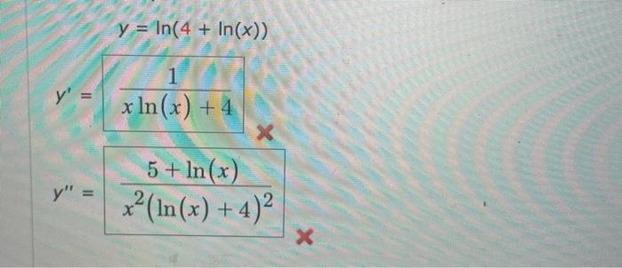 \( y=\ln (4+\ln (x)) \) \( y^{\prime}=\frac{1}{x \ln (x)+4} x \) \( y^{\prime \prime}=\frac{5+\ln (x)}{x^{2}(\ln (x)+4)^{2}}