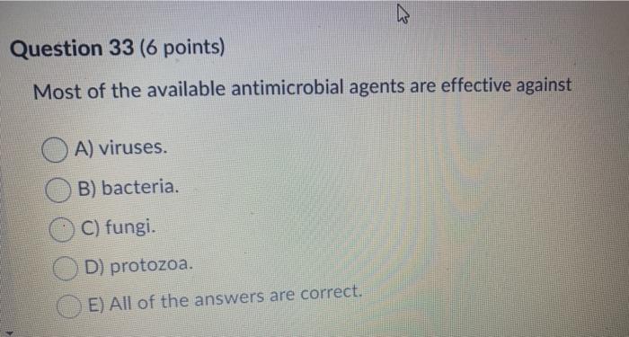 Question 33 (6 points) Most of the available antimicrobial agents are effective against A) viruses. B) bacteria. C) fungi. D)