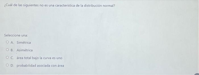 ¿Cuál de las siguientes no es una caracteristica de la distribución normal? Seleccione una: A. Simétrica B. Asimétrica C. ár