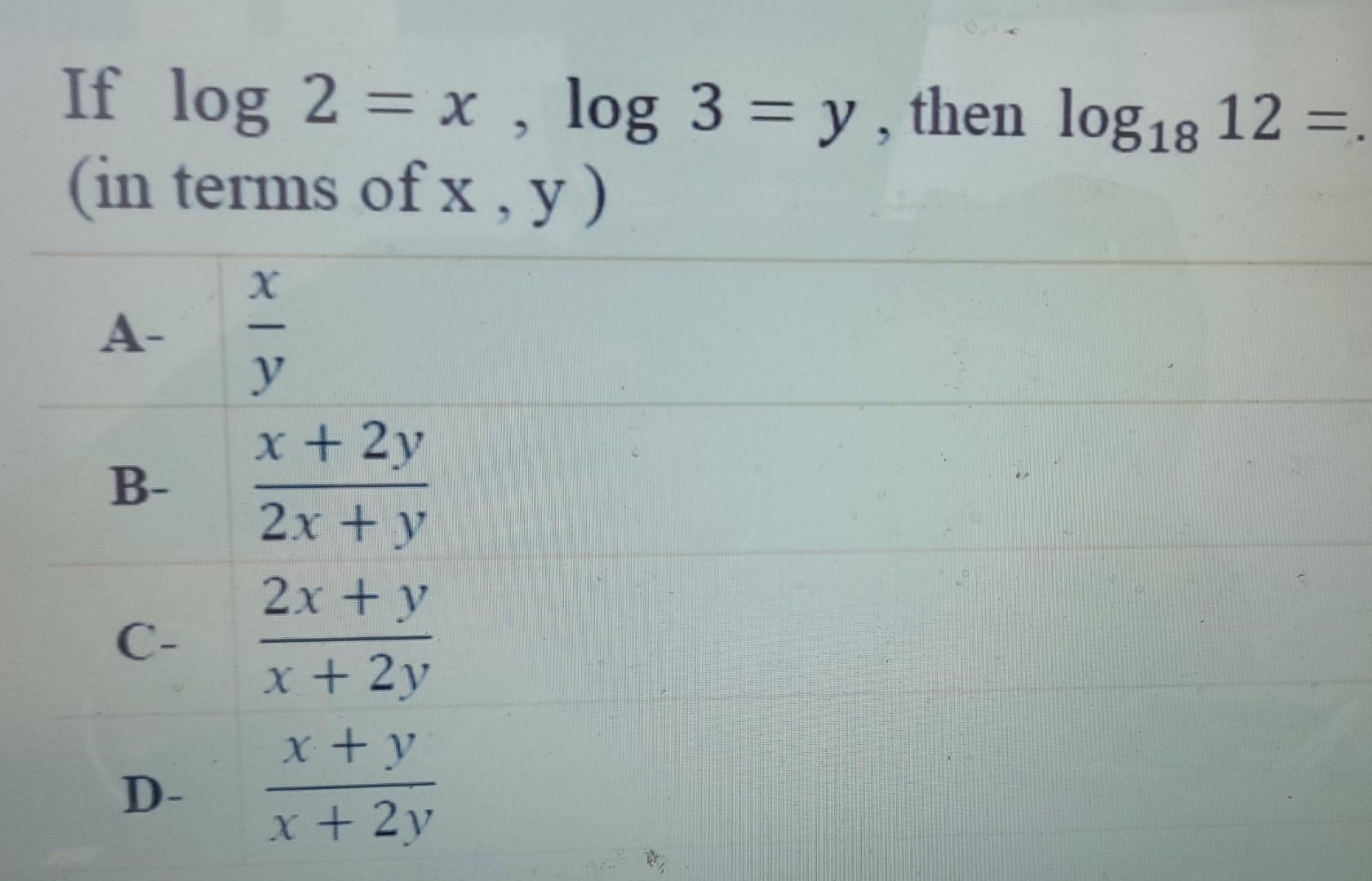 If \( \log 2=x, \log 3=y \), then \( \log _{18} 12= \) (in terms of \( \mathrm{x}, \mathrm{y} \) ) A- \( \frac{x}{y} \) B- \(