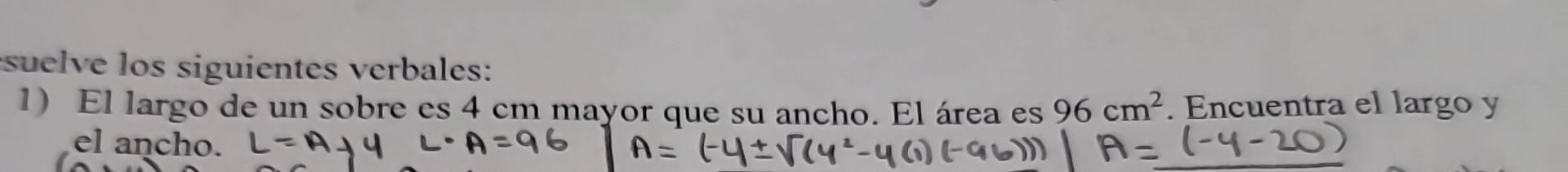 suelve los siguientes verbales: 1) El largo de un sobre es \( 4 \mathrm{~cm} \) mayor que su ancho. El área es \( 96 \mathrm{