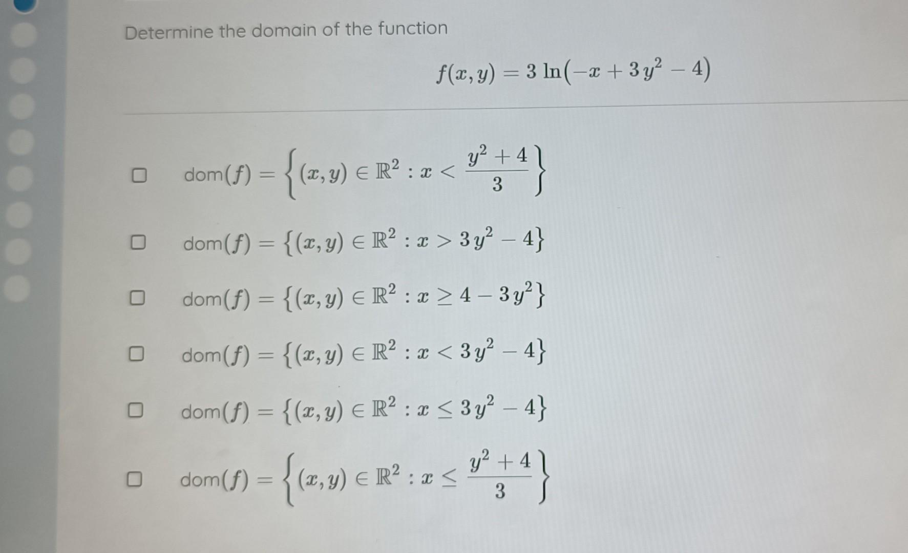 Determine the domain of the function \[ f(x, y)=3 \ln \left(-x+3 y^{2}-4\right) \] \( \operatorname{dom}(f)=\left\{(x, y) \in