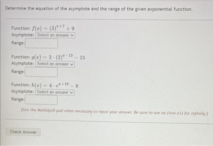 Determine the equation of the asymptote and the range of the given exponential function.
Function: \( f(x)=(3)^{x+7}+9 \)
Asy