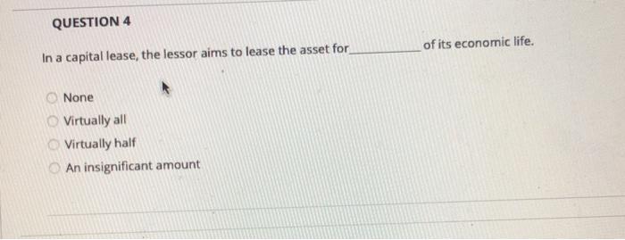 QUESTION 4 of its economic life. In a capital lease, the lessor aims to lease the asset for None Virtually all Virtually half