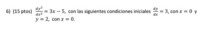 6) (15 ptos) \( \frac{d y^{2}}{d x^{2}}=3 x-5 \), con las siguientes condiciones iniciales \( \frac{d y}{d x}=3 \), \( \opera