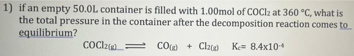 1) if an empty 50.0L container is filled with 1.00mol of COCl2 at 360 °C, what is
the total pressure in the container after t