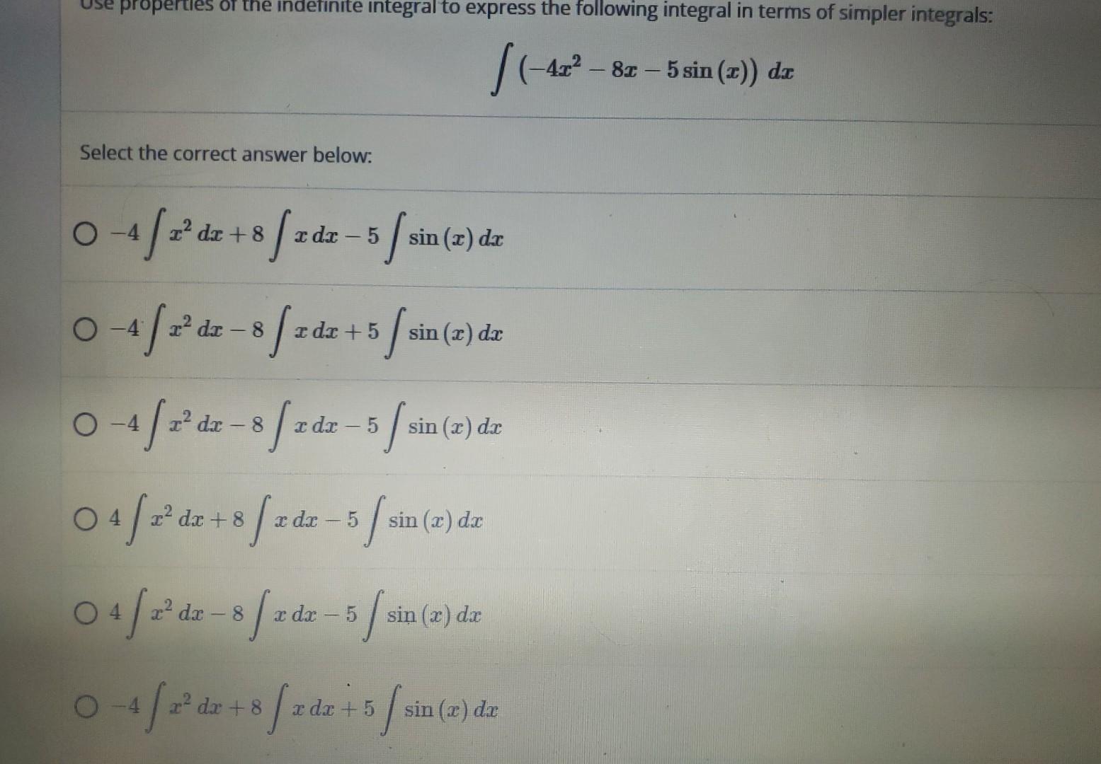 \[ \int\left(-4 x^{2}-8 x-5 \sin (x)\right) d x \] Select the correct answer below: \( -4 \int x^{2} d x+8 \int x d x-5 \int