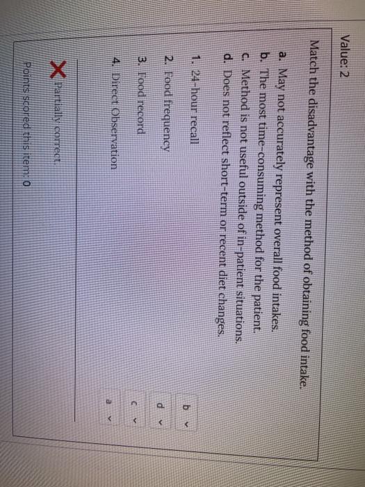 Value: 2 Match the disadvantage with the method of obtaining food intake. a. May not accurately represent overall food intake