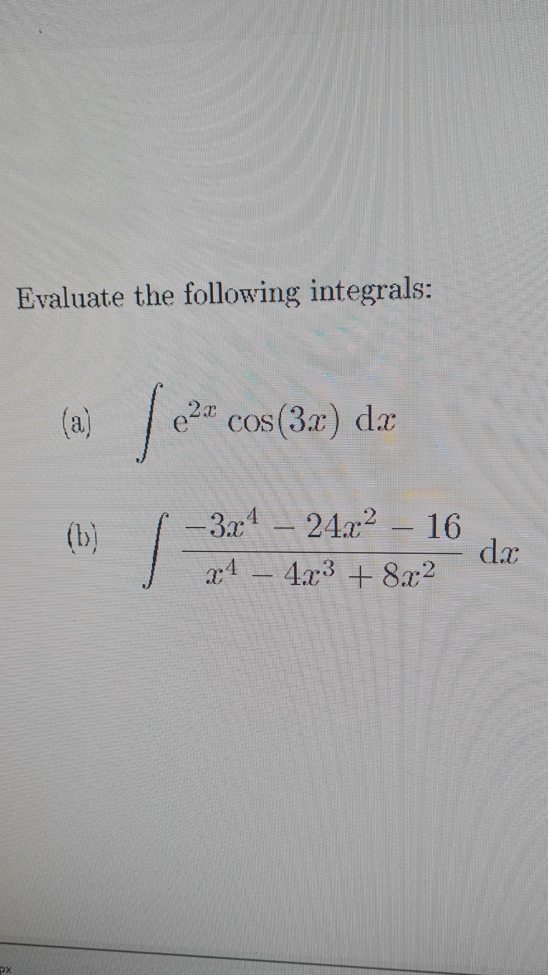 Evaluate the following integrals: (a) \( \int e^{2 x} \cos (3 x) d x \) (b) \( \int \frac{-3 x^{4}-24 x^{2}-16}{x^{4}-4 x^{3}