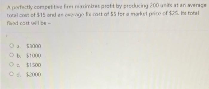 A perfectly competitive firm maximizes profit by producing 200 units at an average
total cost of $15 and an average fix cost 