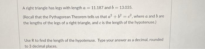 A right triangle has legs with length \( a=11.187 \) and \( b=13.035 \).
(Recall that the Pythagorean Theorem tells us that \