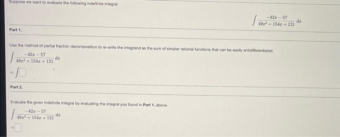 Suppose we want to avaluate the following indefinite integral
\[
\int \frac{-42 x-57}{49 x^{2}+154 x+121} d x
\]
Part 1.
Usa 
