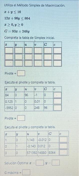 Utiliza el Método Simplex de Maximización. \[ \begin{array}{l} x+y \leq 16 \\ 12 x+96 y \leq 864 \\ x \geq 0, y \geq 0 \\ G=9