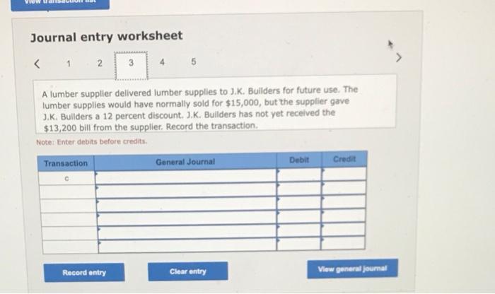 Journal entry worksheet
A lumber supplier delivered lumber supplies to J.K. Builders for future use. The lumber supplies woul