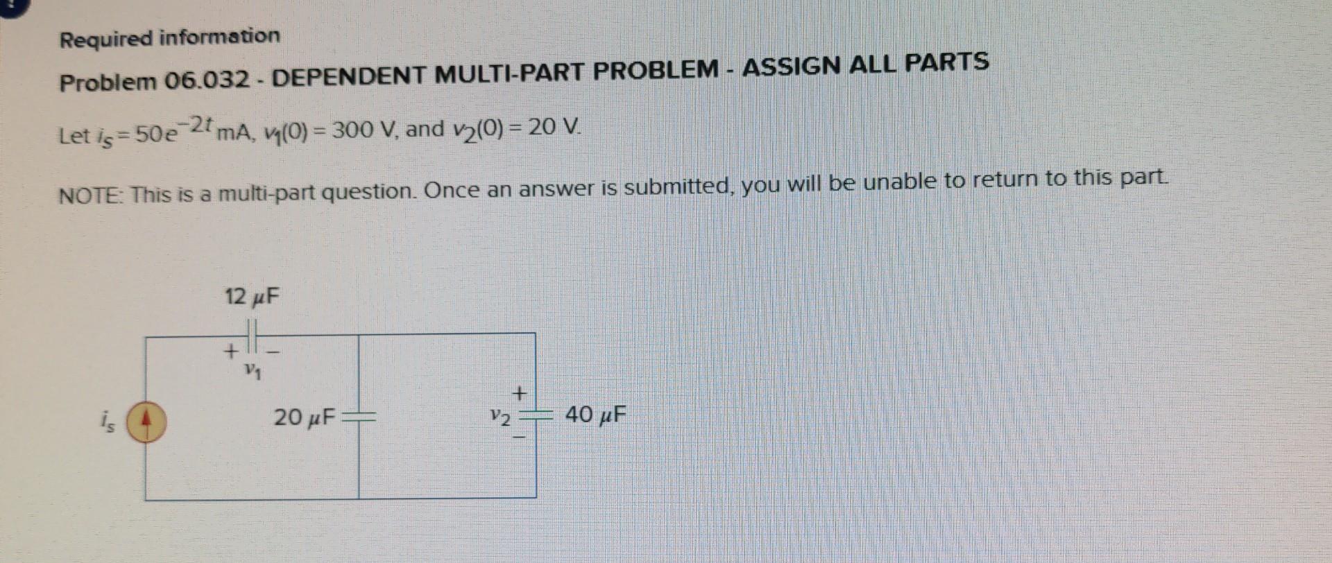 Required information
Problem 06.032 - DEPENDENT MULTI-PART PROBLEM - ASSIGN ALL PARTS
Let \( i_{s}=50 e^{-2 t} \mathrm{~mA},