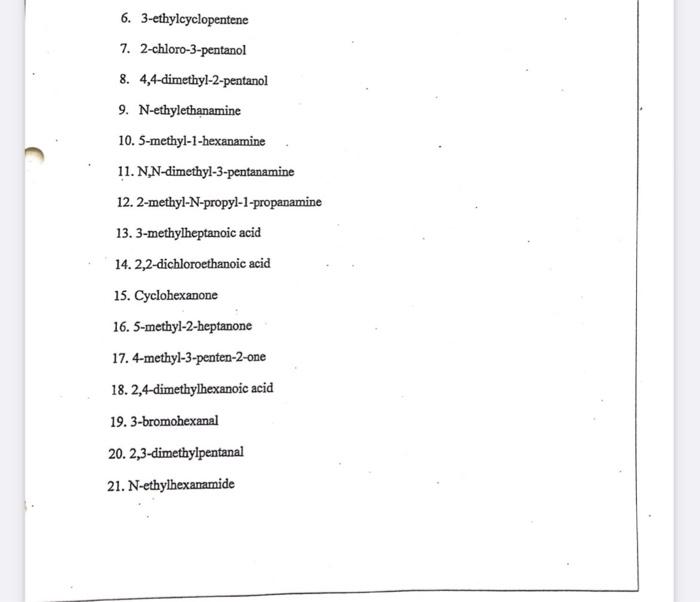 6. 3-ethylcyclopentene
7. 2-chloro-3-pentanol
8. 4,4-dimethyl-2-pentanol
9. N-ethylethanamine
10. 5-methyl-1-hexanamine
11. N