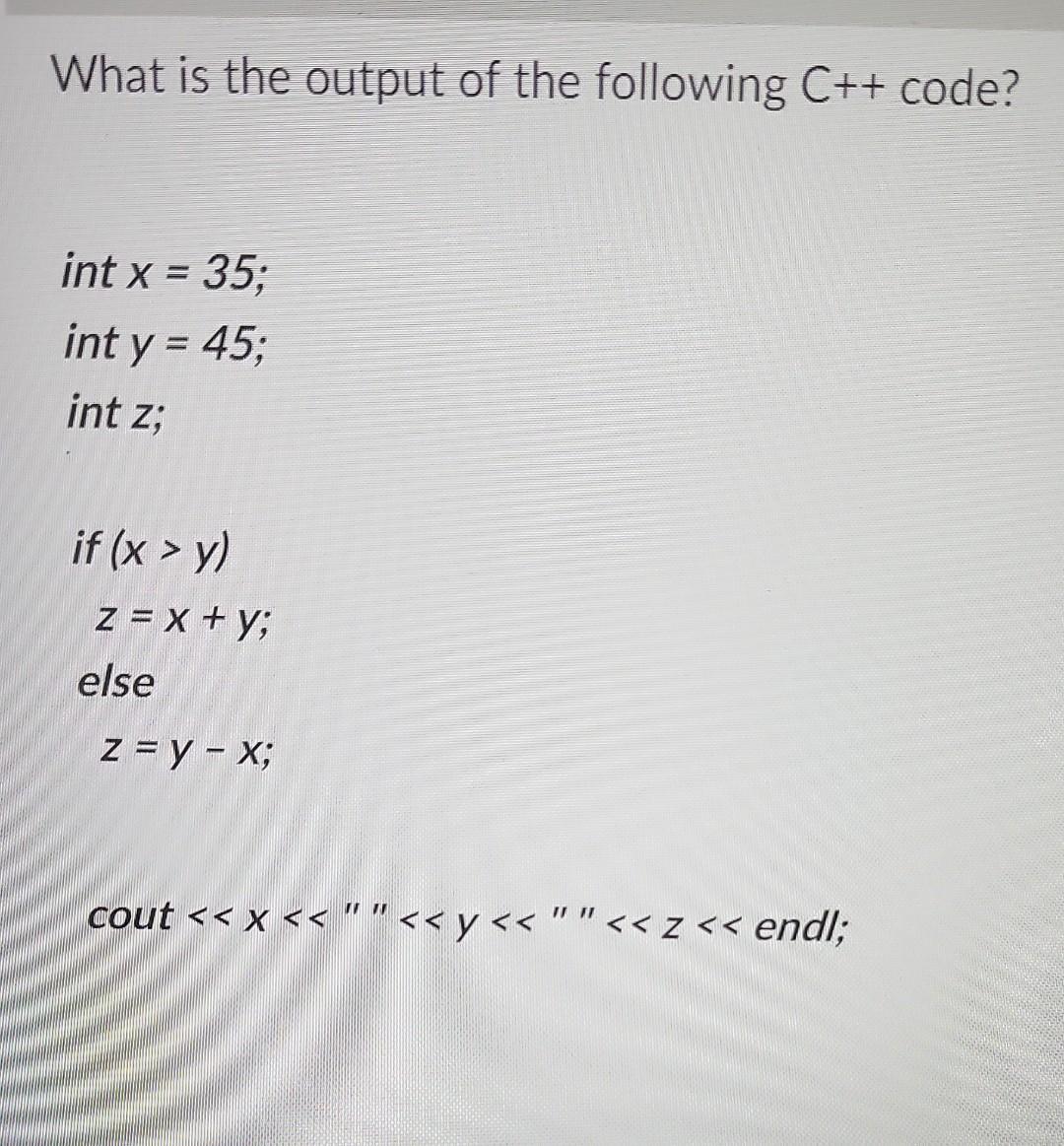 What is the output of the following C++ code? = int x = 35; int y = 45; int z; if (x > y) z = x + y; else Z = y - x; cout <<