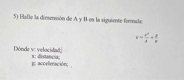 5) Halle la dimensión de A y B en la siguiente formula: \[ \mathrm{V}=\frac{x^{2}}{A}+\frac{g}{B} \] Dónde v: velocidad; \( \